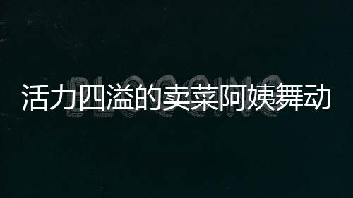 活力四溢的賣菜阿姨舞動(dòng)生活色彩