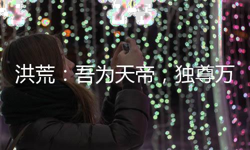 洪荒：吾為天帝，獨(dú)尊萬古