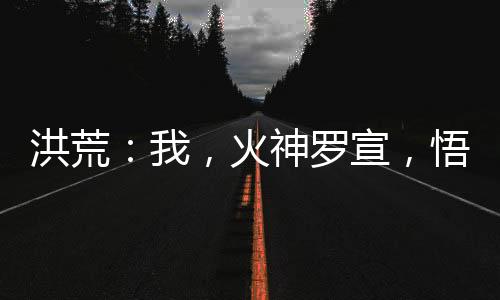 洪荒：我，火神羅宣，悟性逆天！