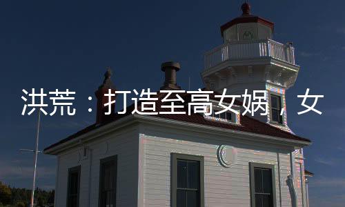 洪荒：打造至高女媧，女仙瘋狂了