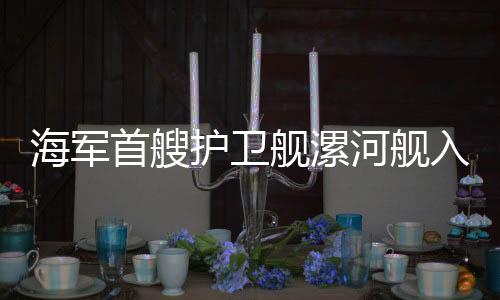 海軍首艘護衛(wèi)艦漯河艦入列，護衛(wèi)海軍力量再添新成員