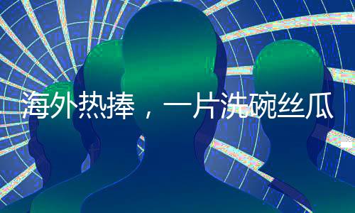 海外熱捧，一片洗碗絲瓜絡(luò)的異域商業(yè)價(jià)值揭秘