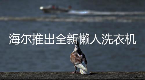 海爾推出全新懶人洗衣機(jī)，智能洗滌，輕松享受新生活