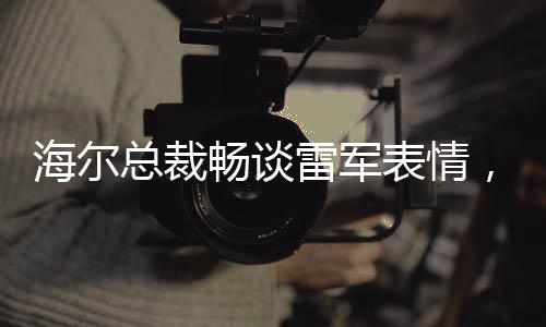 海爾總裁暢談雷軍表情，探尋智慧生活時代的共享戰(zhàn)略與合作精神