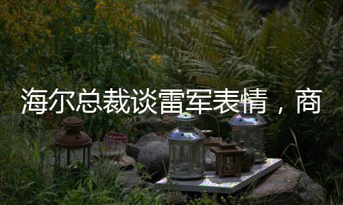 海爾總裁談雷軍表情，商業(yè)領(lǐng)袖間的微妙互動觀察