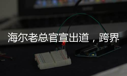 海爾老總官宣出道，跨界發(fā)展的新模式