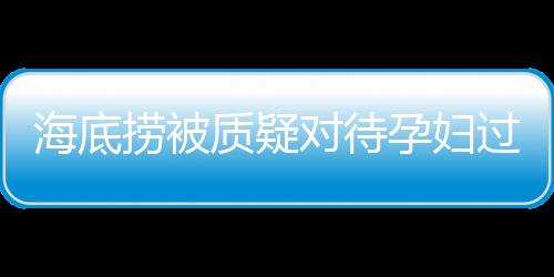 海底撈被質(zhì)疑對待孕婦過于吝嗇，公司回應(yīng)