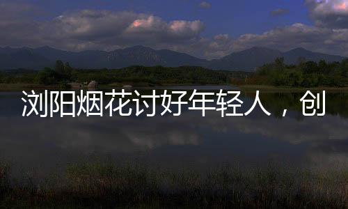 瀏陽(yáng)煙花討好年輕人，創(chuàng)新引領(lǐng)潮流，綻放青春色彩