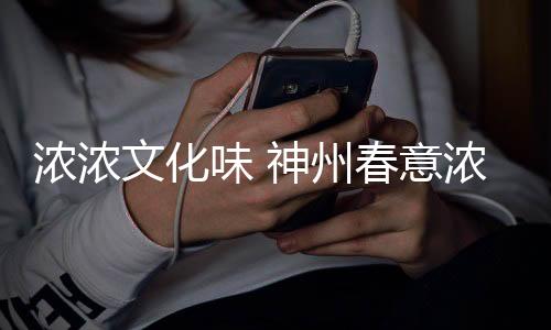 濃濃文化味 神州春意濃——中華文化之魅力展現(xiàn)