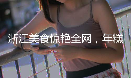 浙江美食驚艷全網(wǎng)，年糕泡飯締造網(wǎng)絡(luò)爆款奇跡