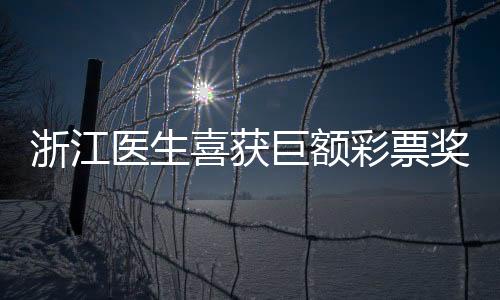 浙江醫(yī)生喜獲巨額彩票獎(jiǎng)金，總額高達(dá)1610萬(wàn)——幸運(yùn)與努力的交織