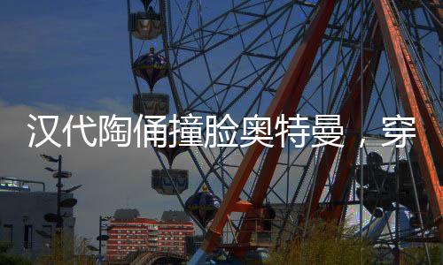 漢代陶俑撞臉奧特曼，穿越時空的奇特相遇