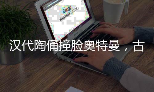漢代陶俑撞臉奧特曼，古老文化與現(xiàn)代神話的奇妙交融