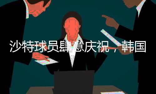 沙特球員肆意慶祝，韓國球員埋頭痛哭，一場比賽的勝利與失落