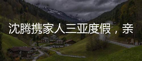 沈騰攜家人三亞度假，親情相伴，共度美好時(shí)光