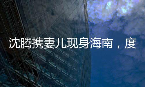 沈騰攜妻兒現(xiàn)身海南，度假生活引發(fā)關(guān)注