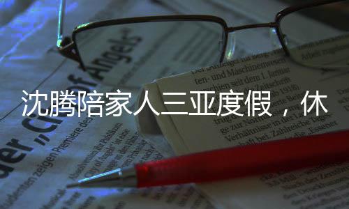 沈騰陪家人三亞度假，休閑時光傳遞溫馨親情