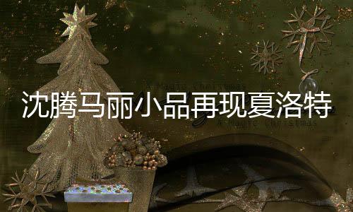 沈騰馬麗小品再現(xiàn)夏洛特?zé)乐?jīng)典場景，觸動心靈的喜劇回歸