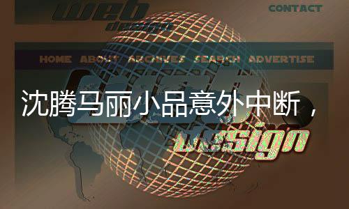 沈騰馬麗小品意外中斷，導(dǎo)演組作出回應(yīng)