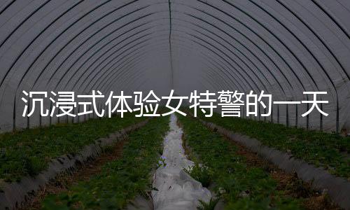 沉浸式體驗女特警的一天