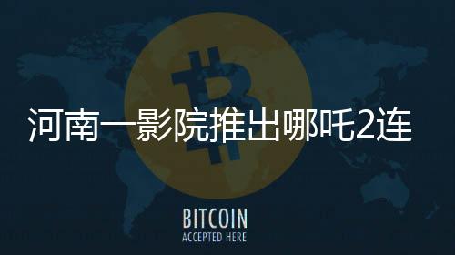 河南一影院推出哪吒2連映，每場(chǎng)僅10分鐘，引領(lǐng)觀影新風(fēng)尚