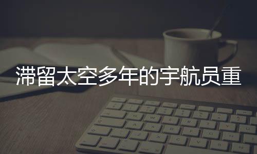 滯留太空多年的宇航員重返地球，人類的探索腳步不停歇