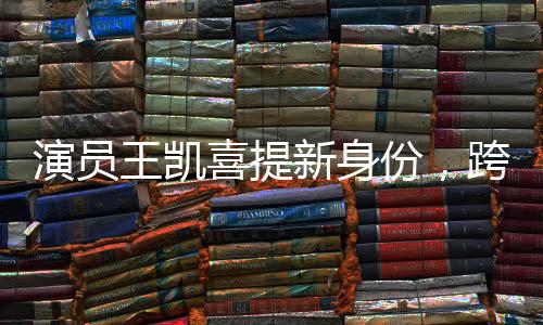 演員王凱喜提新身份，跨界多元發(fā)展，展現(xiàn)無限魅力