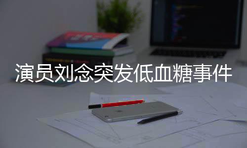 演員劉念突發(fā)低血糖事件紀實