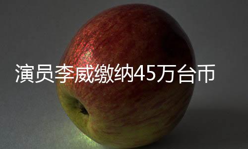 演員李威繳納45萬臺(tái)幣保證金獲得保釋，涉案詳情引發(fā)熱議