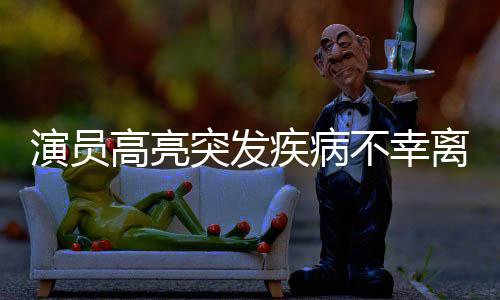 演員高亮突發(fā)疾病不幸離世，享年XX歲