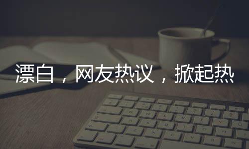 漂白，網(wǎng)友熱議，掀起熱議狂潮！