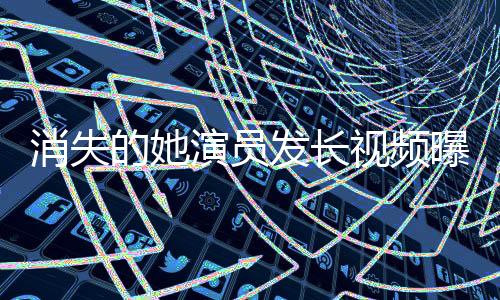 消失的她演員發(fā)長(zhǎng)視頻曝光鄭某某，揭開神秘面紗，引發(fā)網(wǎng)友熱議