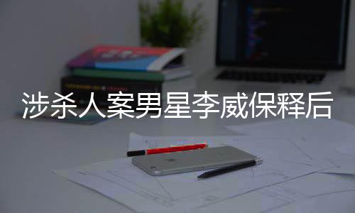 涉殺人案男星李威保釋后首度公開(kāi)發(fā)聲
