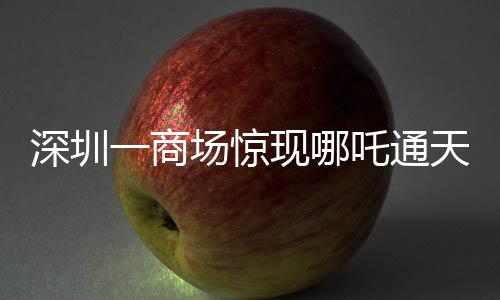 深圳一商場驚現(xiàn)哪吒通天梯，神秘裝置掀起熱潮
