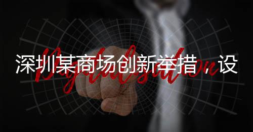 深圳某商場創(chuàng)新舉措，設立父嬰室，關愛家庭新角色