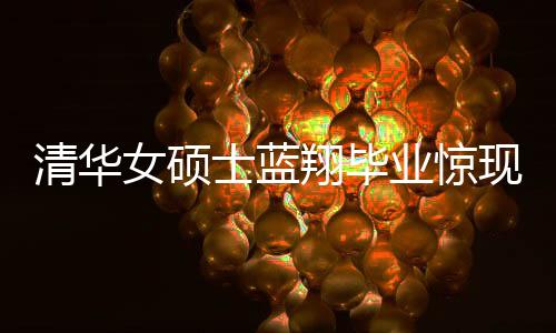 清華女碩士藍(lán)翔畢業(yè)驚現(xiàn)烹飪才華，一口氣做十六道佳肴呈現(xiàn)完美技藝