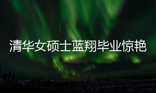 清華女碩士藍(lán)翔畢業(yè)驚艷廚藝界，一口氣做十六道佳肴