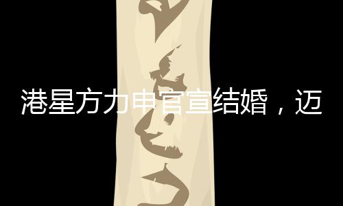 港星方力申官宣結(jié)婚，邁入人生新篇章，幸福攜手共度未來