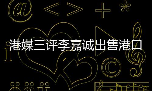 港媒三評(píng)李嘉誠出售港口事件，飲水思源