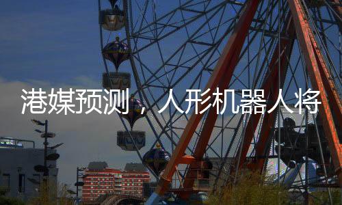 港媒預(yù)測(cè)，人形機(jī)器人將在2025年走進(jìn)生活