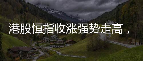 港股恒指收漲強(qiáng)勢(shì)走高，萬科股價(jià)漲超達(dá)兩成