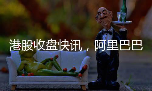 港股收盤快訊，阿里巴巴股價飆升，漲幅超過14%