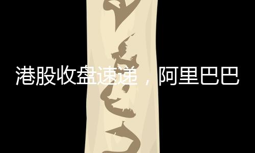 港股收盤(pán)速遞，阿里巴巴股價(jià)漲幅超14%，引領(lǐng)港股市場(chǎng)強(qiáng)勢(shì)上揚(yáng)