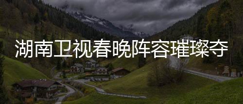 湖南衛(wèi)視春晚陣容璀璨奪目，群星閃耀迎新春