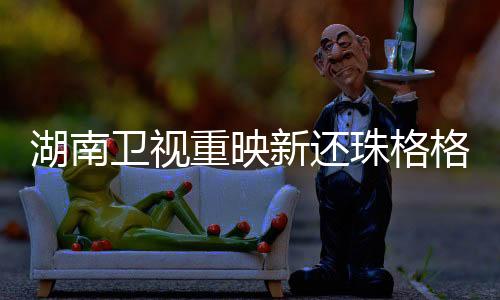 湖南衛(wèi)視重映新還珠格格，經(jīng)典再現(xiàn)，觀眾期待已久