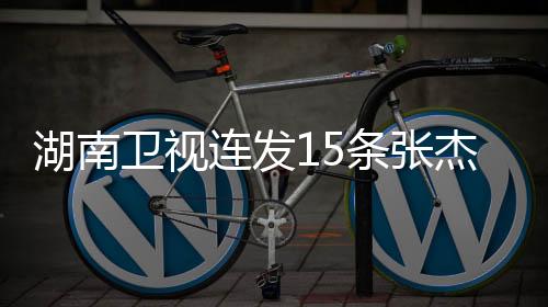湖南衛(wèi)視連發(fā)15條張杰新聞，熱議不斷