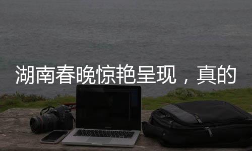 湖南春晚驚艷呈現(xiàn)，真的將白娘子變了出來！