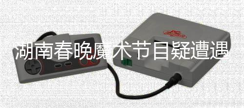 湖南春晚魔術節(jié)目疑遭遇失敗，鄧男子回應引熱議