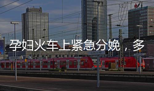 孕婦火車上緊急分娩，多方攜手護航母嬰安全