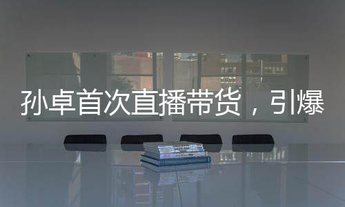 孫卓首次直播帶貨，引爆全網(wǎng)熱議